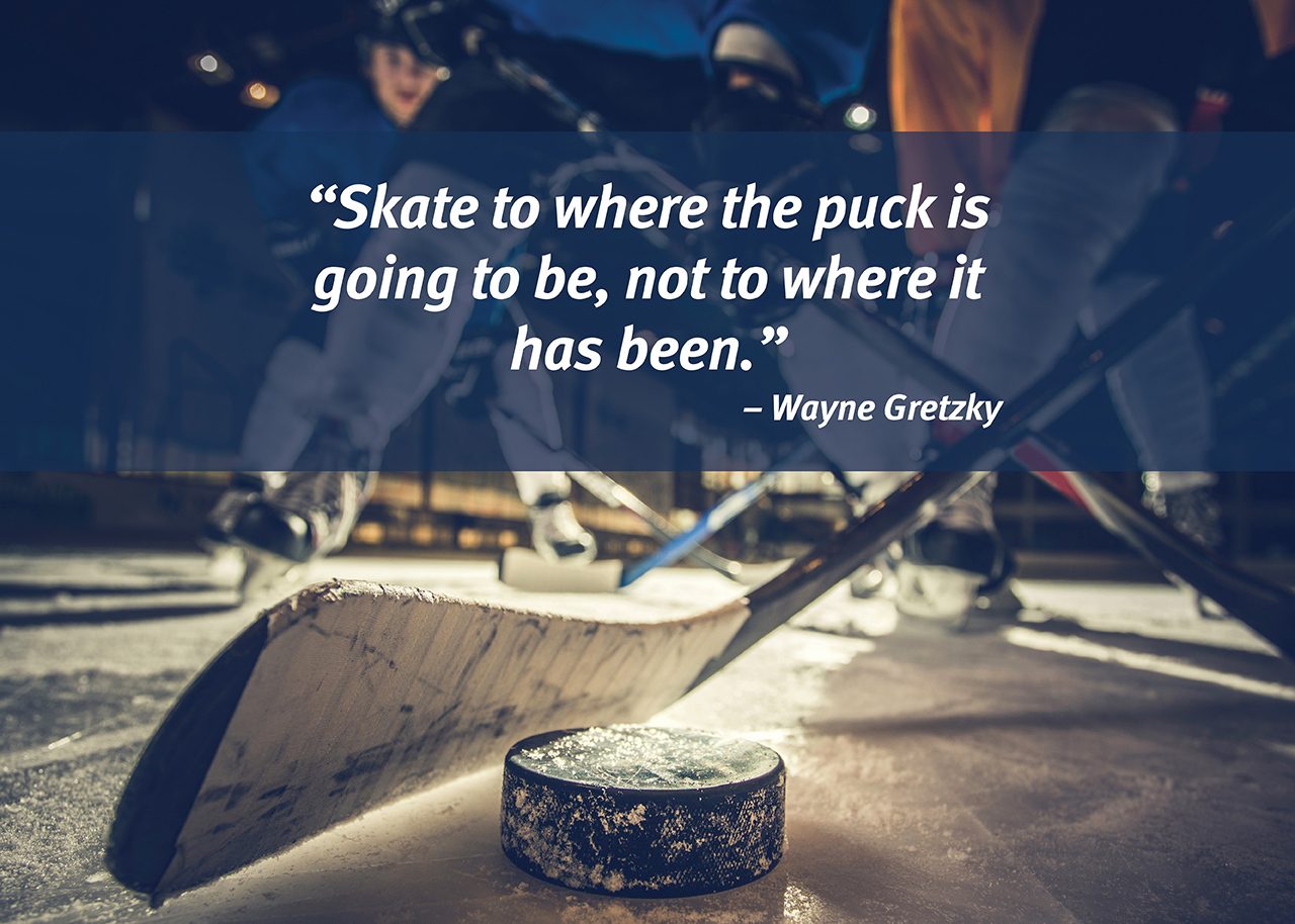 “Skate to where the puck  is going to be, not to where  it has been.”  – Wayne Gretzky